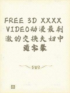 FREE 3D XXXX VIDEO动漫最刺激的交换夫妇中文字幕